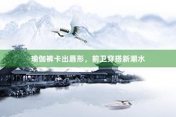 瑜伽裤卡出唇形，前卫穿搭新潮水